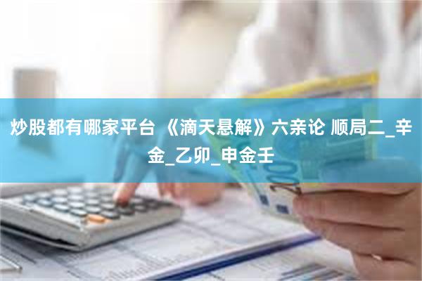 炒股都有哪家平台 《滴天悬解》六亲论 顺局二_辛金_乙卯_申金壬