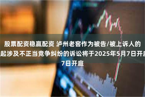 股票配资稳赢配资 泸州老窖作为被告/被上诉人的1起涉及不正当竞争纠纷的诉讼将于2025年5月7日开庭