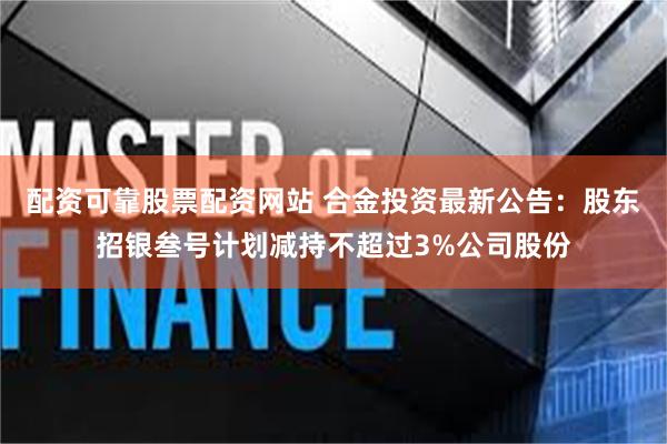 配资可靠股票配资网站 合金投资最新公告：股东招银叁号计划减持不超过3%公司股份