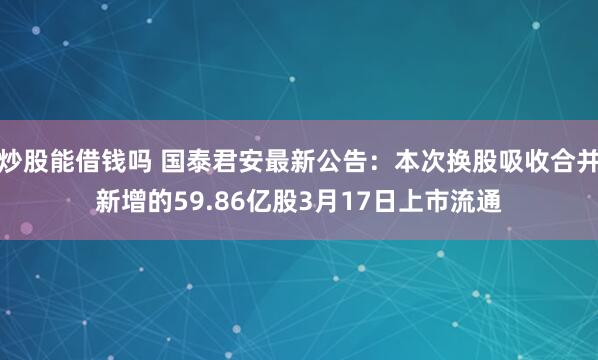 炒股能借钱吗 国泰君安最新公告：本次换股吸收合并新增的59.86亿股3月17日上市流通