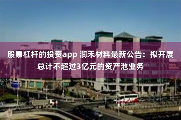 股票杠杆的投资app 润禾材料最新公告：拟开展总计不超过3亿元的资产池业务