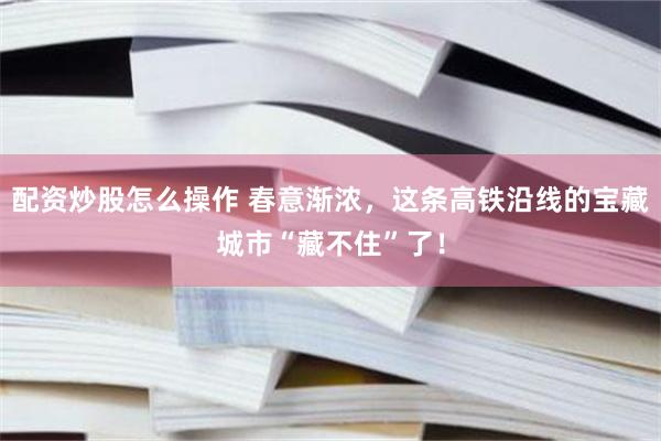 配资炒股怎么操作 春意渐浓，这条高铁沿线的宝藏城市“藏不住”了！