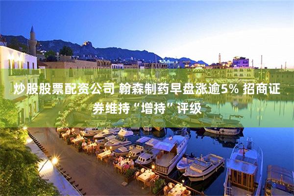 炒股股票配资公司 翰森制药早盘涨逾5% 招商证券维持“增持”评级