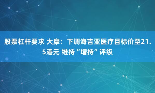股票杠杆要求 大摩：下调海吉亚医疗目标价至21.5港元 维持“增持”评级