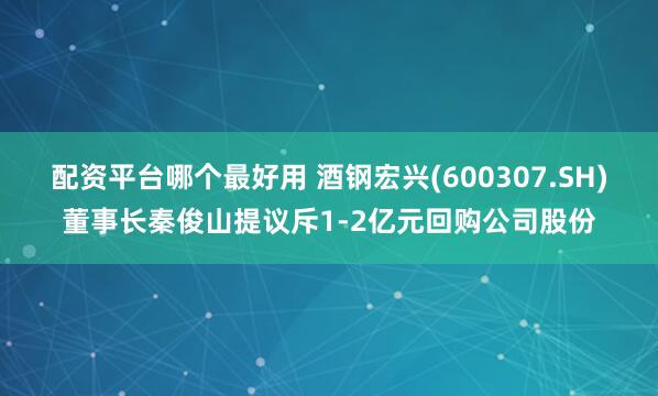 配资平台哪个最好用 酒钢宏兴(600307.SH)董事长秦俊山提议斥1-2亿元回购公司股份