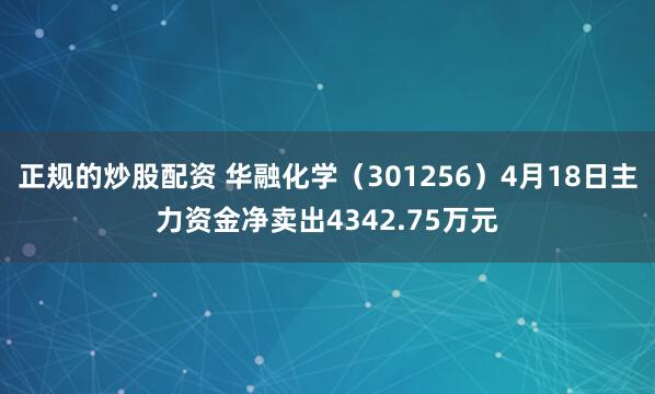 正规的炒股配资 华融化学（301256）4月18日主力资金净卖出4342.75万元