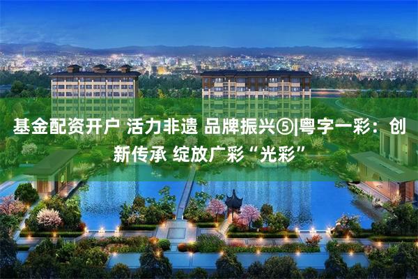 基金配资开户 活力非遗 品牌振兴⑤|粤字一彩：创新传承 绽放广彩“光彩”