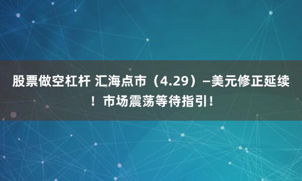 股票做空杠杆 汇海点市（4.29）—美元修正延续！市场震荡等待指引！