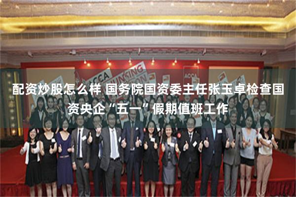 配资炒股怎么样 国务院国资委主任张玉卓检查国资央企“五一”假期值班工作