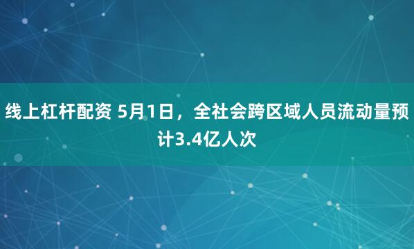 线上杠杆配资 5月1日，全社会跨区域人员流动量预计3.4亿人次