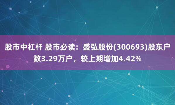 股市中杠杆 股市必读：盛弘股份(300693)股东户数3.29万户，较上期增加4.42%