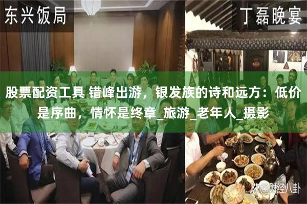 股票配资工具 错峰出游，银发族的诗和远方：低价是序曲，情怀是终章_旅游_老年人_摄影