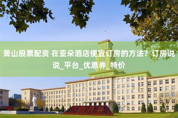 萧山股票配资 在亚朵酒店便宜订房的方法？订房说说_平台_优惠券_特价