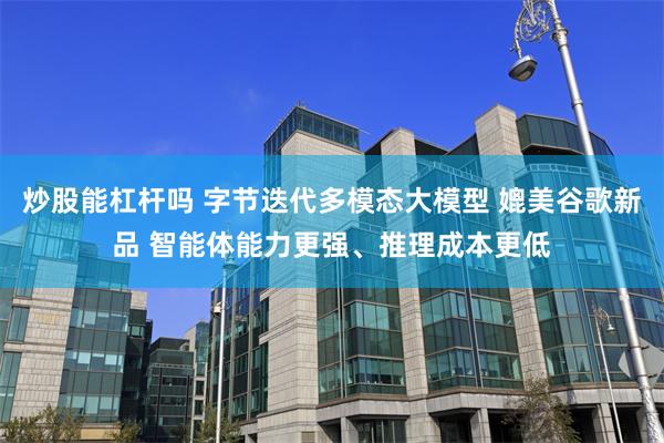 炒股能杠杆吗 字节迭代多模态大模型 媲美谷歌新品 智能体能力更强、推理成本更低
