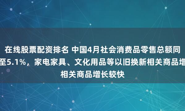 在线股票配资排名 中国4月社会消费品零售总额同比放缓至5.1%，家电家具、文化用品等以旧换新相关商品增长较快