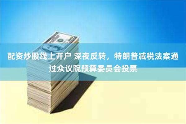 配资炒股线上开户 深夜反转，特朗普减税法案通过众议院预算委员会投票