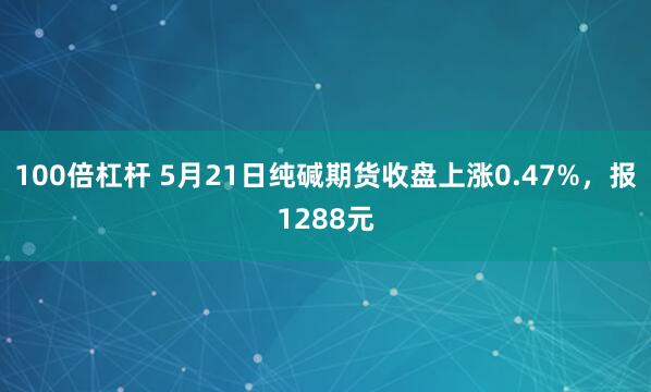 100倍杠杆 5月21日纯碱期货收盘上涨0.47%，报1288元