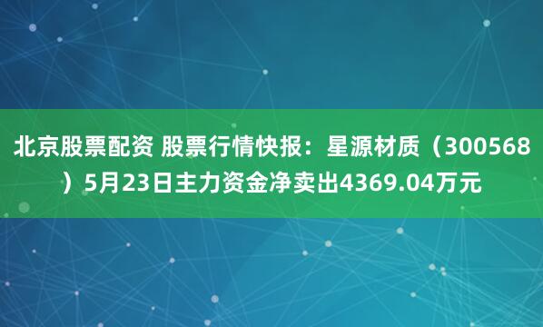 北京股票配资 股票行情快报：星源材质（300568）5月23日主力资金净卖出4369.04万元