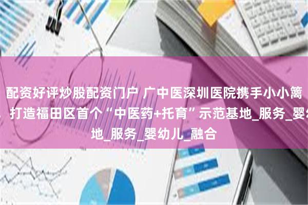 配资好评炒股配资门户 广中医深圳医院携手小小篱笆托育园，打造福田区首个“中医药+托育”示范基地_服务_婴幼儿_融合