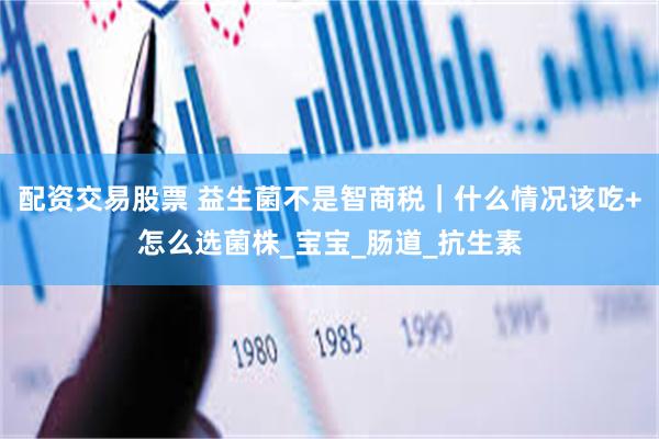配资交易股票 益生菌不是智商税｜什么情况该吃+怎么选菌株_宝宝_肠道_抗生素