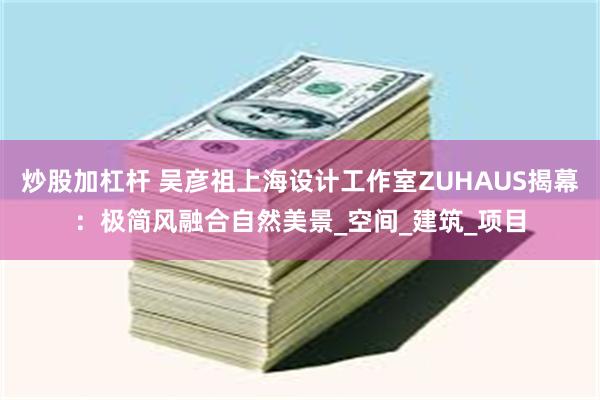 炒股加杠杆 吴彦祖上海设计工作室ZUHAUS揭幕：极简风融合自然美景_空间_建筑_项目