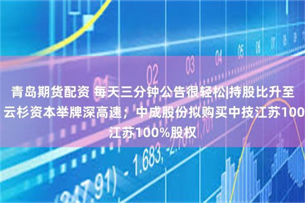 青岛期货配资 每天三分钟公告很轻松|持股比升至10%！云杉资本举牌深高速；中成股份拟购买中技江苏100%股权