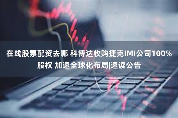 在线股票配资去哪 科博达收购捷克IMI公司100%股权 加速全球化布局|速读公告