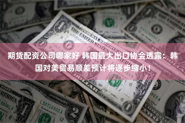 期货配资公司哪家好 韩国最大出口协会透露：韩国对美贸易顺差预计将逐步缩小！