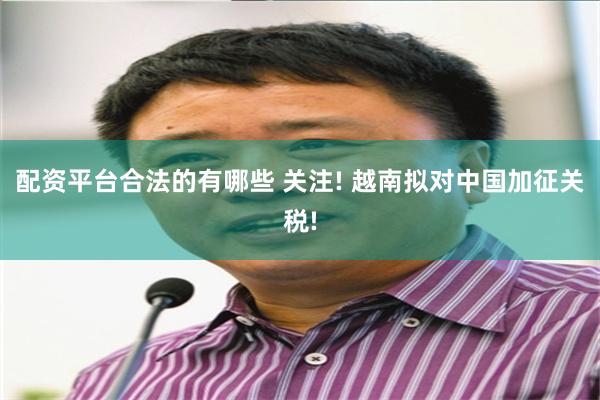 配资平台合法的有哪些 关注! 越南拟对中国加征关税!