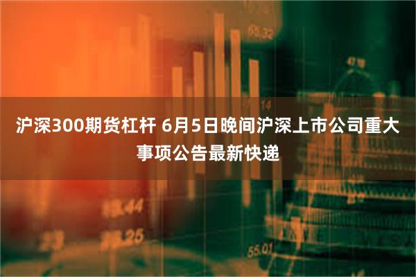 沪深300期货杠杆 6月5日晚间沪深上市公司重大事项公告最新快递