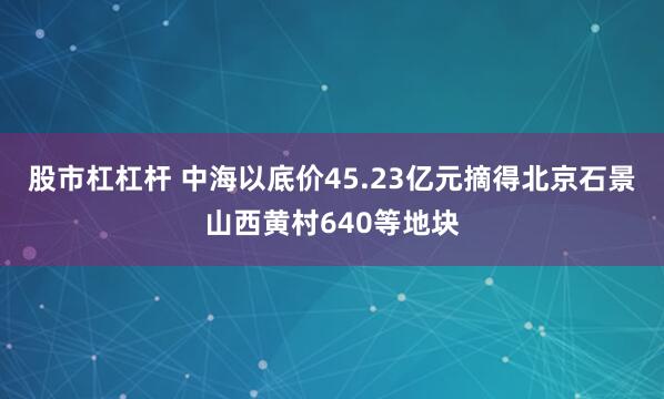 股市杠杠杆 中海以底价45.23亿元摘得北京石景山西黄村640等地块