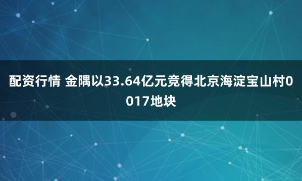 配资行情 金隅以33.64亿元竞得北京海淀宝山村0017地块
