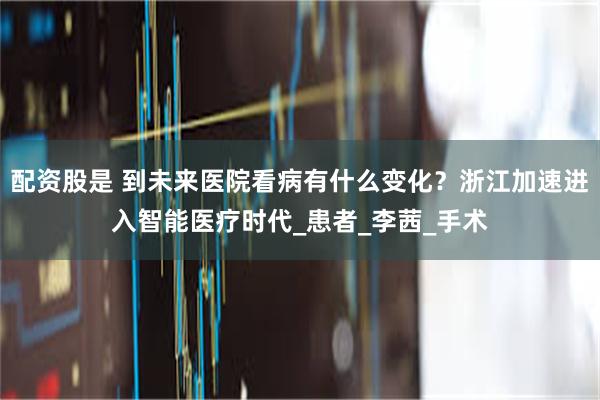配资股是 到未来医院看病有什么变化？浙江加速进入智能医疗时代_患者_李茜_手术