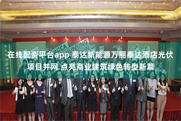 在线配资平台app 泰达新能源万丽泰达酒店光伏项目并网 点亮商业建筑绿色转型新篇