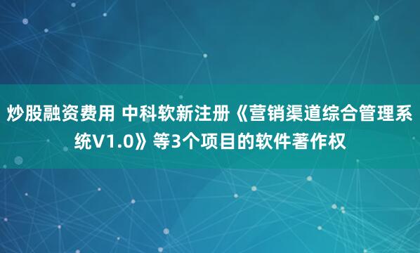 炒股融资费用 中科软新注册《营销渠道综合管理系统V1.0》等3个项目的软件著作权