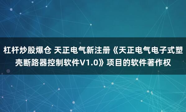 杠杆炒股爆仓 天正电气新注册《天正电气电子式塑壳断路器控制软件V1.0》项目的软件著作权