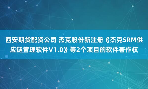 西安期货配资公司 杰克股份新注册《杰克SRM供应链管理软件V1.0》等2个项目的软件著作权