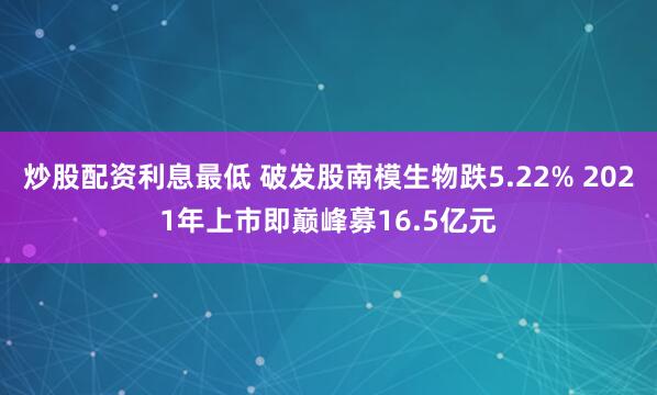 炒股配资利息最低 破发股南模生物跌5.22% 2021年上市即巅峰募16.5亿元