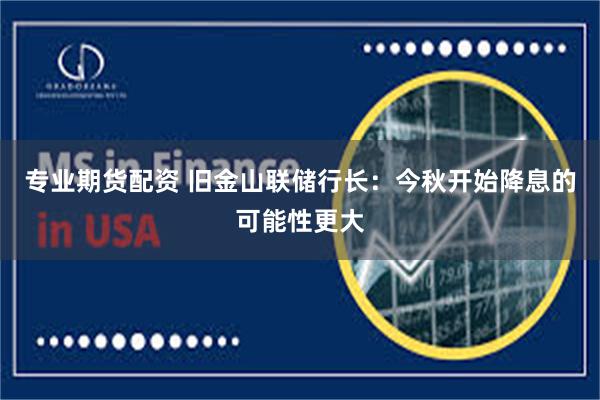 专业期货配资 旧金山联储行长：今秋开始降息的可能性更大