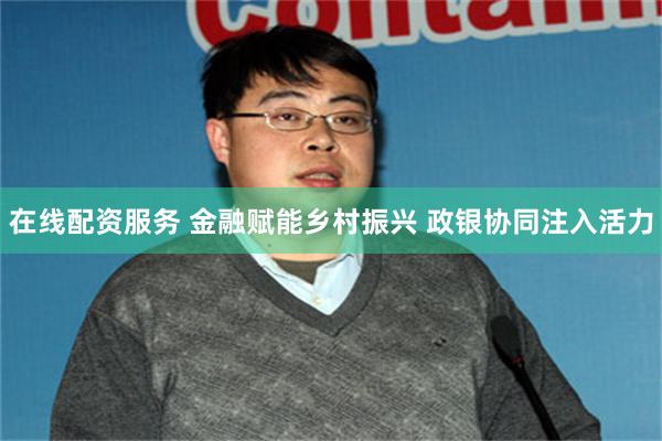 在线配资服务 金融赋能乡村振兴 政银协同注入活力