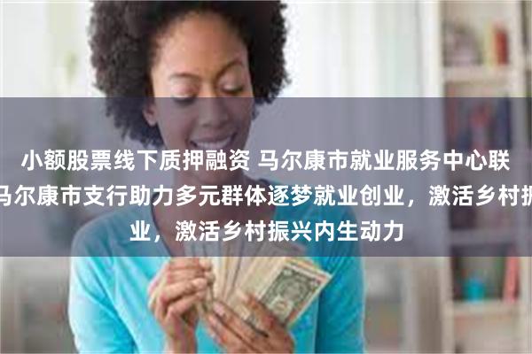 小额股票线下质押融资 马尔康市就业服务中心联合邮储银行马尔康市支行助力多元群体逐梦就业创业，激活乡村振兴内生动力