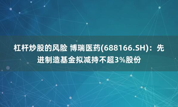 杠杆炒股的风险 博瑞医药(688166.SH)：先进制造基金拟减持不超3%股份