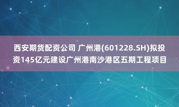 西安期货配资公司 广州港(601228.SH)拟投资145亿元建设广州港南沙港区五期工程项目
