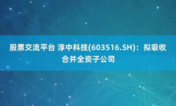 股票交流平台 淳中科技(603516.SH)：拟吸收合并全资子公司