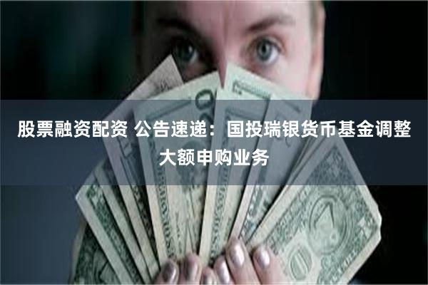 股票融资配资 公告速递：国投瑞银货币基金调整大额申购业务