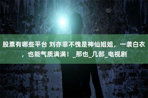 股票有哪些平台 刘亦菲不愧是神仙姐姐，一袭白衣，也能气质满满！_那也_几部_电视剧