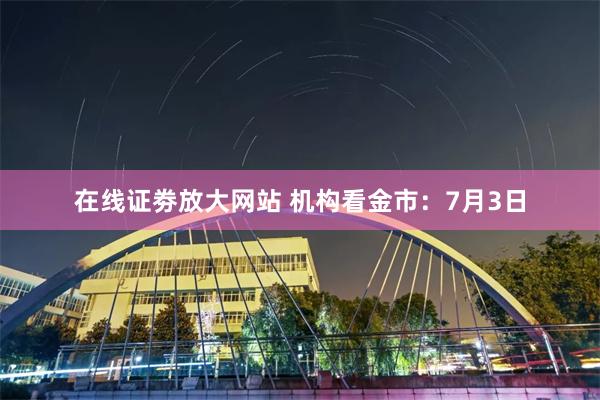 在线证劵放大网站 机构看金市：7月3日