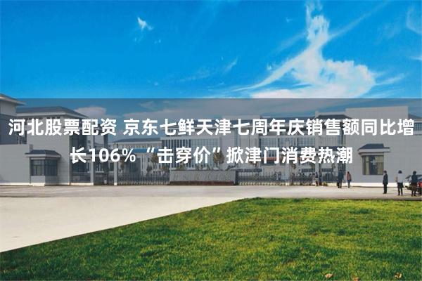 河北股票配资 京东七鲜天津七周年庆销售额同比增长106% “击穿价”掀津门消费热潮