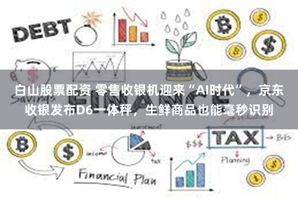 白山股票配资 零售收银机迎来“AI时代”，京东收银发布D6一体秤，生鲜商品也能毫秒识别