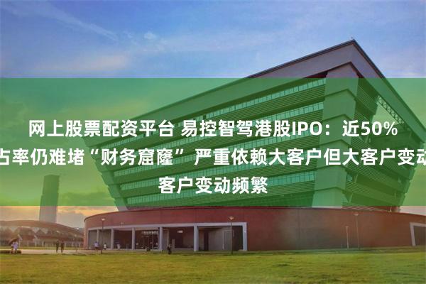 网上股票配资平台 易控智驾港股IPO：近50%的市占率仍难堵“财务窟窿” 严重依赖大客户但大客户变动频繁